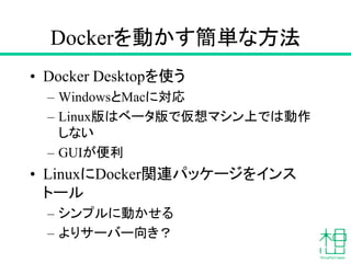Dockerを動かす簡単な方法
• Docker Desktopを使う
– WindowsとMacに対応
– Linux版はベータ版で仮想マシン上では動作
しない
– GUIが便利
• LinuxにDocker関連パッケージをインス
トール
– シンプルに動かせる
– よりサーバー向き？
 