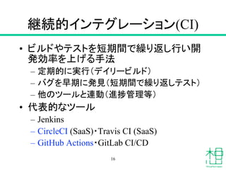 継続的インテグレーション(CI)
• ビルドやテストを短期間で繰り返し行い開
発効率を上げる手法
– 定期的に実行（デイリービルド）
– バグを早期に発見（短期間で繰り返しテスト）
– 他のツールと連動（進捗管理等）
• 代表的なツール
– Jenkins
– CircleCI (SaaS)・Travis CI (SaaS)
– GitHub Actions・GitLab CI/CD
16
 