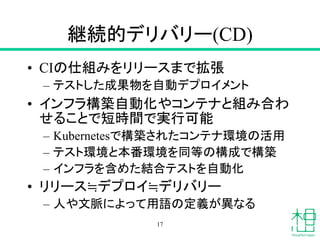 継続的デリバリー(CD)
• CIの仕組みをリリースまで拡張
– テストした成果物を自動デプロイメント
• インフラ構築自動化やコンテナと組み合わ
せることで短時間で実行可能
– Kubernetesで構築されたコンテナ環境の活用
– テスト環境と本番環境を同等の構成で構築
– インフラを含めた結合テストを自動化
• リリース≒デプロイ≒デリバリー
– 人や文脈によって用語の定義が異なる
17
 