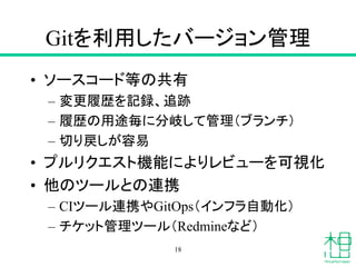 Gitを利用したバージョン管理
• ソースコード等の共有
– 変更履歴を記録、追跡
– 履歴の用途毎に分岐して管理（ブランチ）
– 切り戻しが容易
• プルリクエスト機能によりレビューを可視化
• 他のツールとの連携
– CIツール連携やGitOps（インフラ自動化）
– チケット管理ツール（Redmineなど）
18
 