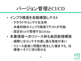 バージョン管理とCI/CD
• インフラ環境を自動構築しテスト
– クラウドやコンテナを活用
– 本番同様のインフラ環境でテストが可能
– 設定をGitで管理するGitOps
• 本番環境へのリリース時も毎回新規構築
– 実際にはコンテナの差し換え程度が多い
– リリース直後に問題が発生した場合でも、旧
環境へすぐに切り戻せる
20
 