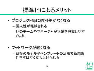 標準化によるメリット
• プロジェクト毎に個別差がなくなる
– 属人性が軽減される
– 他のチームやマネージャが状況を把握しやす
くなる
• フットワークが軽くなる
– 既存のモデルやテンプレートの活用で新規案
件をすばやく立ち上げられる
24
 