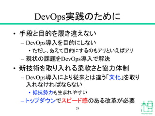 DevOps実践のために
• 手段と目的を履き違えない
– DevOps導入を目的にしない
• ただし、あえて目的にするのもアリといえばアリ
– 現状の課題をDevOps導入で解決
• 新技術を取り入れる柔軟さと協力体制
– DevOps導入により従来とは違う「文化」を取り
入れなければならない
• 抵抗勢力も生まれやすい
– トップダウンでスピード感のある改革が必要
29
 