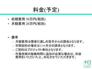 料金(予定)
• 初期費用 50万円(税別)
• 月額費用 20万円(税別)
• 備考
– 月額費用は環境引渡しの翌月からの課金となります。
– 年間契約の場合は11ヶ月分の請求となります。
– ご契約はプロジェクト単位となります。
– 作業依頼の稼働時間に追加が必要な場合は、別途
費用をいただいた上、対応させていただきます。
 