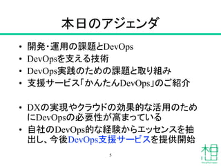 本日のアジェンダ
• 開発・運用の課題とDevOps
• DevOpsを支える技術
• DevOps実践のための課題と取り組み
• 支援サービス「かんたんDevOps」のご紹介
• DXの実現やクラウドの効果的な活用のため
にDevOpsの必要性が高まっている
• 自社のDevOps的な経験からエッセンスを抽
出し、今後DevOps支援サービスを提供開始
5
 