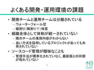 よくある開発・運用環境の課題
• 開発チームと運用チームは分離されている
– ウォーターフォール型
– 縦割り（横割り？）体質
• 組織全体として体制が統一されていない
– 隣のチームの業務内容がわからない
– 良い方式を採用しているプロジェクトがあっても共
有されていない
• ソースコード管理が曖昧なことも
– 管理手法が標準化されていなく、最新版との同期
が取れていない
7
 