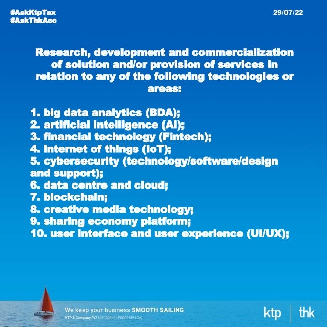 #AskKtpTax
#AskThkAcc
29/07/22
Research, development and commercialization
of solution and/or provision of services in
relation to any of the following technologies or
areas:
1. big data analytics (BDA);
2. artificial intelligence (AI);
3. financial technology (Fintech);
4. internet of things (IoT);
5. cybersecurity (technology/software/design
and support);
6. data centre and cloud;
7. blockchain;
8. creative media technology;
9. sharing economy platform;
10. user interface and user experience (UI/UX);
 