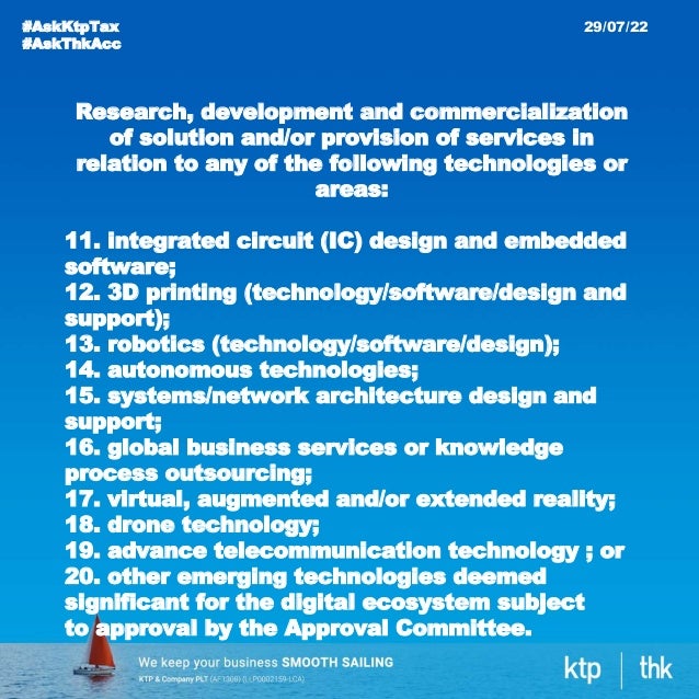 #AskKtpTax
#AskThkAcc
29/07/22
Research, development and commercialization
of solution and/or provision of services in
relation to any of the following technologies or
areas:
11. integrated circuit (IC) design and embedded
software;
12. 3D printing (technology/software/design and
support);
13. robotics (technology/software/design);
14. autonomous technologies;
15. systems/network architecture design and
support;
16. global business services or knowledge
process outsourcing;
17. virtual, augmented and/or extended reality;
18. drone technology;
19. advance telecommunication technology ; or
20. other emerging technologies deemed
significant for the digital ecosystem subject
to approval by the Approval Committee.
 