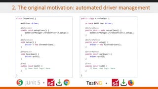 2. The original motivation: automated driver management
class ChromeTest {
WebDriver driver;
@BeforeAll
static void setupClass() {
WebDriverManager.chromedriver().setup();
}
@BeforeEach
void setup() {
driver = new ChromeDriver();
}
@AfterEach
void teardown() {
driver.quit();
}
@Test
public void test() {
// Your test logic here
}
}
public class FirefoxTest {
private WebDriver driver;
@BeforeClass
public static void setupClass() {
WebDriverManager.firefoxdriver().setup();
}
@BeforeMethod
public void setup() {
driver = new FirefoxDriver();
}
@AfterMethod
public void teardown() {
driver.quit();
}
@Test
public void test() {
// Your test logic here
}
}
+ +
 