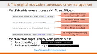 2. The original motivation: automated driver management
• WebDriverManager exposes a rich fluent API, e.g.:
• WebDriverManager is highly configurable with:
1. Java properties, e.g.:
2. Environment variables, e.g.:
WebDriverManager.chromedriver().browserVersion("99").setup();
WebDriverManager.firefoxdriver().arch32().setup();
WebDriverManager.operadriver().forceDownload().setup();
WebDriverManager.edgedriver().proxy("server:port").setup();
Force a chromedriver version
compatible with Chrome 99
Force 32-bit architecture for
geckodriver
Force the download of operadriver
(even if it is in the cached)
Set proxy setup when managing
msedgedriver
https://bonigarcia.dev/webdrivermanager/
mvn test -Dwdm.cachePath=~/.selenium
export WDM_CACHEPATH=~/.selenium
 