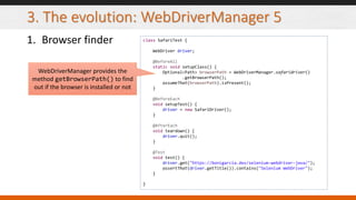 3. The evolution: WebDriverManager 5
1. Browser finder class SafariTest {
WebDriver driver;
@BeforeAll
static void setupClass() {
Optional<Path> browserPath = WebDriverManager.safaridriver()
.getBrowserPath();
assumeThat(browserPath).isPresent();
}
@BeforeEach
void setupTest() {
driver = new SafariDriver();
}
@AfterEach
void teardown() {
driver.quit();
}
@Test
void test() {
driver.get("https://bonigarcia.dev/selenium-webdriver-java/");
assertThat(driver.getTitle()).contains("Selenium WebDriver");
}
}
WebDriverManager provides the
method getBrowserPath() to find
out if the browser is installed or not
 