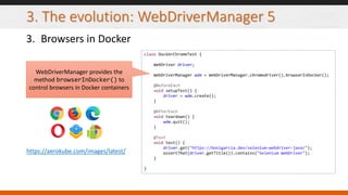 3. The evolution: WebDriverManager 5
3. Browsers in Docker
class DockerChromeTest {
WebDriver driver;
WebDriverManager wdm = WebDriverManager.chromedriver().browserInDocker();
@BeforeEach
void setupTest() {
driver = wdm.create();
}
@AfterEach
void teardown() {
wdm.quit();
}
@Test
void test() {
driver.get("https://bonigarcia.dev/selenium-webdriver-java/");
assertThat(driver.getTitle()).contains("Selenium WebDriver");
}
}
WebDriverManager provides the
method browserInDocker() to
control browsers in Docker containers
https://aerokube.com/images/latest/
 