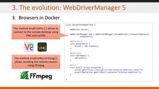 3. The evolution: WebDriverManager 5
3. Browsers in Docker
class DockerChromeVncTest {
WebDriver driver;
WebDriverManager wdm = WebDriverManager.chromedriver().browserInDocker()
.enableVnc();
@BeforeEach
void setupTest() {
driver = wdm.create();
}
@AfterEach
void teardown() {
wdm.quit();
}
@Test
void test() throws Exception {
driver.get("https://bonigarcia.dev/selenium-webdriver-java/");
assertThat(driver.getTitle()).contains("Selenium WebDriver");
}
}
The method enableVnc() allows to
connect to the remote desktop using
VNC and noVNC
The method enableRecording()
allows recoding the remote session
using FFmpeg
 