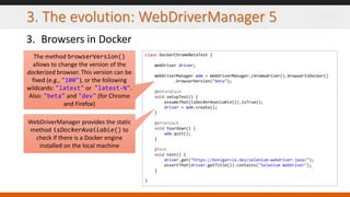 3. The evolution: WebDriverManager 5
3. Browsers in Docker
class DockerChromeBetaTest {
WebDriver driver;
WebDriverManager wdm = WebDriverManager.chromedriver().browserInDocker()
.browserVersion("beta");
@BeforeEach
void setupTest() {
assumeThat(isDockerAvailable()).isTrue();
driver = wdm.create();
}
@AfterEach
void teardown() {
wdm.quit();
}
@Test
void test() {
driver.get("https://bonigarcia.dev/selenium-webdriver-java/");
assertThat(driver.getTitle()).contains("Selenium WebDriver");
}
}
The method browserVersion()
allows to change the version of the
dockerized browser. This version can be
fixed (e.g., "100"), or the following
wildcards: "latest" or "latest-N".
Also: "beta" and "dev" (for Chrome
and Firefox)
WebDriverManager provides the static
method isDockerAvailable() to
check if there is a Docker engine
installed on the local machine
 