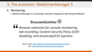 3. The evolution: WebDriverManager 5
4. Monitoring
• WebDriverManager 5.2.0 provides seamless integration with BrowserWatcher
Source code: https://github.com/bonigarcia/browserwatcher
Doc: https://bonigarcia.dev/browserwatcher/
Browser extension for console monitoring,
tab recording, Content Security Policy (CSP)
disabling, and JavaScript/CSS injection
 