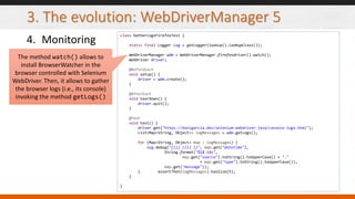 3. The evolution: WebDriverManager 5
4. Monitoring
class GatherLogsFirefoxTest {
static final Logger log = getLogger(lookup().lookupClass());
WebDriverManager wdm = WebDriverManager.firefoxdriver().watch();
WebDriver driver;
@BeforeEach
void setup() {
driver = wdm.create();
}
@AfterEach
void teardown() {
driver.quit();
}
@Test
void test() {
driver.get("https://bonigarcia.dev/selenium-webdriver-java/console-logs.html");
List<Map<String, Object>> logMessages = wdm.getLogs();
for (Map<String, Object> map : logMessages) {
log.debug("[{}] [{}] {}", map.get("datetime"),
String.format("%1$-14s",
map.get("source").toString().toUpperCase() + "."
+ map.get("type").toString().toUpperCase()),
map.get("message"));
} assertThat(logMessages).hasSize(5);
}
}
The method watch() allows to
install BrowserWatcher in the
browser controlled with Selenium
WebDriver. Then, it allows to gather
the browser logs (i.e., its console)
invoking the method getLogs()
 