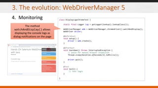 3. The evolution: WebDriverManager 5
4. Monitoring class DisplayLogsChromeTest {
static final Logger log = getLogger(lookup().lookupClass());
WebDriverManager wdm = WebDriverManager.chromedriver().watchAndDisplay();
WebDriver driver;
@BeforeEach
void setup() {
driver = wdm.create();
}
@AfterEach
void teardown() throws InterruptedException {
// pause for manual browser inspection
Thread.sleep(Duration.ofSeconds(3).toMillis());
driver.quit();
}
@Test
void test() {
// test logic
}
}
The method
watchAndDisplay() allows
displaying the console logs as
dialog notifications on the page
 