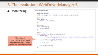 3. The evolution: WebDriverManager 5
4. Monitoring class RecordEdgeTest {
WebDriver driver;
WebDriverManager wdm = WebDriverManager.edgedriver().watch();
@BeforeEach
void setup() {
driver = wdm.create();
}
@AfterEach
void teardown() {
driver.quit();
}
@Test
void test() throws InterruptedException {
driver.get(
"https://bonigarcia.dev/selenium-webdriver-java/slow-calculator.html");
wdm.startRecording(REC_FILENAME);
// test logic
wdm.stopRecording();
}
}
The methods
startRecording() and
stopRecording() allows
record the browser viewport
 