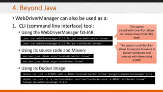4. Beyond Java
• WebDriverManager can also be used as a:
1. CLI (command line interface) tool:
• Using the WebDriverManager fat-JAR:
• Using its source code and Maven:
• Using its Docker image:
java -jar webdrivermanager-5.2.2-fat.jar resolveDriverFor chrome
mvn exec:java -Dexec.args="resolveDriverFor chrome"
docker run --rm -v ${PWD}:/wdm -e ARGS="resolveDriverFor chrome" bonigarcia/webdrivermanager:5.2.2
java -jar webdrivermanager-5.2.2-fat.jar runInDocker chrome
mvn exec:java -Dexec.args="runInDocker chrome"
docker run --rm -it -v /var/run/docker.sock:/var/run/docker.sock -e ARGS="runInDocker chrome"
bonigarcia/webdrivermanager:5.2.2
The option
resolveDriverFor allows
to resolve drivers from the
shell
The option runInDocker
allows to execute browsers in
Docker containers and
interact with them using
noVNC
 