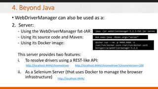 4. Beyond Java
• WebDriverManager can also be used as a:
2. Server:
- Using the WebDriverManager fat-JAR:
- Using its source code and Maven:
- Using its Docker image:
This server provides two features:
i. To resolve drivers using a REST-like API:
ii. As a Selenium Server (that uses Docker to manage the browser
infrastructure)
java -jar webdrivermanager-5.2.2-fat.jar server
mvn exec:java -Dexec.args="server"
docker run --rm -p 4444:4444 -v
/var/run/docker.sock:/var/run/docker.sock
bonigarcia/webdrivermanager:5.2.2
http://localhost:4444/chromedriver
http://localhost:4444/
http://localhost:4444/chromedriver?chromeVersion=100
 