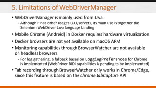 5. Limitations of WebDriverManager
• WebDriverManager is mainly used from Java
- Although it has other usages (CLI, server), its main use is together the
Selenium WebDriver Java language binding
• Mobile Chrome (Android) in Docker requires hardware virtualization
• Docker browsers are not yet available on macOS ARM
• Monitoring capabilities through BrowserWatcher are not available
on headless browsers
- For log gathering, a fallback based on LoggingPreferences for Chrome
is implemented (WebDriver BiDi capabilities is pending to be implemented)
• Tab recording through BrowserWatcher only works in Chrome/Edge,
since this feature is based on the chrome.tabCapture API
 