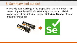 6. Summary and outlook
• Currently, I am working in the proposal for the implementation
something similar to WebDriverManager, but as an official
component of the Selenium project: Selenium Manager (a.k.a.
batteries included)
 