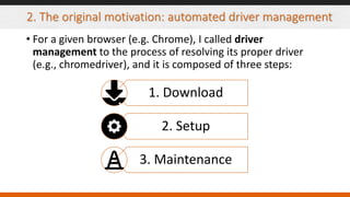 2. The original motivation: automated driver management
• For a given browser (e.g. Chrome), I called driver
management to the process of resolving its proper driver
(e.g., chromedriver), and it is composed of three steps:
1. Download
2. Setup
3. Maintenance
 
