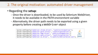 2. The original motivation: automated driver management
• Regarding the setup:
- Once the driver is downloaded, to be used by Selenium WebDriver,
it needs to be available in the PATH environment variable
- Alternatively, the driver path needs to be exported using a given
property before creating a WebDriver object
System.setProperty("webdriver.chrome.driver", "/path/to/chromedriver");
System.setProperty("webdriver.gecko.driver", "/path/to/geckodriver");
System.setProperty("webdriver.edge.driver", "/path/to/msedgedriver");
System.setProperty("webdriver.opera.driver", "/path/to/operadriver");
System.setProperty("webdriver.ie.driver", "C:/path/to/IEDriverServer.exe");
 