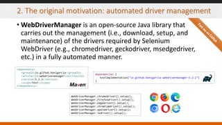 2. The original motivation: automated driver management
• WebDriverManager is an open-source Java library that
carries out the management (i.e., download, setup, and
maintenance) of the drivers required by Selenium
WebDriver (e.g., chromedriver, geckodriver, msedgedriver,
etc.) in a fully automated manner.
WebDriverManager.chromedriver().setup();
WebDriverManager.firefoxdriver().setup();
WebDriverManager.edgedriver().setup();
WebDriverManager.chromiumdriver().setup();
WebDriverManager.operadriver().setup();
WebDriverManager.iedriver().setup();
<dependency>
<groupId>io.github.bonigarcia</groupId>
<artifactId>webdrivermanager</artifactId>
<version>5.2.2</version>
<scope>test</scope>
</dependency>
dependencies {
testImplementation("io.github.bonigarcia:webdrivermanager:5.2.2")
}
 