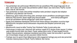 TEMUAN
• Tren pemberitaan dan perbincangan #BlokirKominfo dan pendaftaran PSE sangat tinggi pada 30 Juli
2022. Hal ini dipicu oleh sorotan atas pemblokiran platform Steam, Epic Game Store, PayPal, Counter
Strike, Dota dll. oleh Kominfo.
• Tajuk pemberitaan di media online terlihat mereplikasi reaksi penolakan warganet atas kebijakan
pemblokiran yang dilakukan oleh Kominfo.
• Sebelumnya, atensi media online tertuju pada penerapan aturan pendaftaran penyelenggara sistem
elektronik (PSE) Kominfo. Narasi negatif yang mencuat adalah soroti adanya pelanggaran
privasi dan pembatasan aktivitas penggunaan media sosial masyarakat.
• Kepala Divisi Kebebasan Berekspresi SAFEnet Rudi Hartono Bangun menyatakan munculnya tagar
#BlokirKominfo merupakan bentuk kekecewaan masyarakat atas kebijakan pemerintah yang
merugikan.
• #BlokirKominfo masuk ke daftar Trending Topic Worldwide Twitter di posisi paling atas.
• Perbincangan di media sosal didominasi oleh sentimen negatif (81%) dengan konten seputar (1) kritikan
pada langkah Kominfo blokir situs Steam, Paypal, aplikasi game online; (2) sebut langkah Kominfo
matikan mata pencaharian, kebebasan berekspresi para konten creator; dan komunitas E- sport lokal;
dan (3) bandingkan dengan judi slot yang belum diblokir Kominfo.
• Postingan akun tim game E-Sport @teamsecret miliki engagement tertinggi yang soroti aksi pemerintah
Indonesia melarang akses ke Steam, PayPal, Battlenet, Epic Games.
2
 