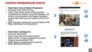 CONTOH PEMBERITAAN POSITIF
21
40%
• Nama tokoh: Semuel Abrijani Pangerapan.
• Kelompok: Dirjen Aptika Kominfo.
• Quote: "Bagi mereka-mereka (PSE) yang tidak
mendaftarkan per deadline yang telah ditetapkan, kita
kirimkan surat peringatan untuk segera melengkapi
dengan batas waktu yang kita sepakati yaitu lima hari
kerja,".
• Motif: Terangkan manfaat dan fungsi pendaftaran PSE.
• Media: Mainstream/cnnindonesia.com.
• Nama tokoh: Sandiaga Uno.
• Kelompok: Menparekraf.
• Quote: “Saya telah berkoordinasi dengan
@kemkominfo, ini hanya pemblokiran sementara
hingga proses pendaftaran PSE,”.
• Motif: Jelaskan soal pemblokiran sementara.
• Media: Mainstream/Kompas.tv.
 