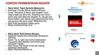 CONTOH PEMBERITAAN NEGATIF
22
40%
• Nama tokoh: Teguh Aprianto (@secgron).
• Kelompok: Founder Ethical Hacker Indonesia.
• Quote: “Beli game di Steam udah dipajakin sama
negara sejak dua tahun lalu. Sekarang mau mainin
game yang udah dibeli dan dipajakin itu, tapi gak bisa
karena Steam udah diblokir sama @kemkominfo.Terus
apa gunanya kita bayar pajak? #BlokirKominfo,”
• Motif: Kritik pemblokiran aplikas game.
• Media: Substream/Fajar.co.id
• Nama tokoh: Rudi Hartono Bangun.
• Kelompok: Kepala Divisi Kebebasan Berekspresi
SAFEnet.
• Quote: “Ya, itu salah satu bentuk kekecewaan
masyarakat atas kebijakan pemerintah yang
merugikan mereka,”.
• Motif: Aturan PSE langar privasi dan halangi
kebebasan berekspresi.
• Media: Mainstream/tempo.co.
 