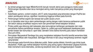 ANALISIS
3
• Isu terkait penggunaan tagar #BlokirKominfo banyak menarik atensi para pengguna media sosial.
Perbincangan diprediksi akan terus meningkat seiring makin banyaknya protes yang dilayangkan
publik.
• Keterlibatan gamers, content creators, ahli IT, serta masyarakat yang terkoneksi dengan PayPal dan
sistem pembayaran lainnya, signifikan mendorong tingginya kritikan pada Kominfo.
• Perbincangan terlihat organik dan berasal dari publik secara umum.
• Isu ini diprediksi akan terus alami perkembangan seiring dengan makin kerasnya perlawanan publik
dan belum adanya amplifikasi respons resmi dari pemerintah terkait kebijakan tersebut.
• Protes publik juga didorong oleh kekesalan atas kemungkinan kehilangan pendapatan dan mata
pencaharian karena pemblokiran tersebut. Selain itu, publik juga soroti kebebasan berekspresi para
konten kreator dan komunitas E- sport lokal. Semakin ironis karena Kominfo justru belum memblokir
situs judi online.
• Pernyataan Menparekraf Sandiaga Uno yang menjelaskan kebijakan Kominfo bersifat sementara tidak
banyak diamplifikasi oleh masyarakat. Sehingga informasi ini tak cukup mengimbangi sentimen negatif
yang beredar.
• Perundungan pada Kominfo terus dilakukan publik. Selain pantas diblokir, Kominfo juga dinilai layak
dibubarkan. Publik juga melihat kebijakan Kominfo yang sering ngawur dikarenakan pegawai Kominfo
tidak memahami dunia telematika, cenderung berpikiran kolot, dan menggampangkan masalah.
 