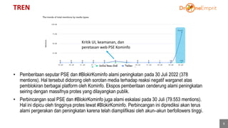 TREN
6
• Pemberitaan seputar PSE dan #BlokirKominfo alami peningkatan pada 30 Juli 2022 (378
mentions). Hal tersebut didorong oleh sorotan media terhadap reaksi negatif warganet atas
pemblokiran berbagai platform oleh Kominfo. Ekspos pemberitaan cenderung alami peningkatan
seiring dengan massifnya protes yang dilayangkan publik.
• Perbincangan soal PSE dan #BlokirKominfo juga alami eskalasi pada 30 Juli (79.553 mentions).
Hal ini dipicu oleh tingginya protes lewat #BlokirKominfo. Perbincangan ini diprediksi akan terus
alami pergerakan dan peningkatan karena telah diamplifikasi oleh akun–akun berfollowers tinggi.
Kritik UI, keamanan, dan
peretasan web PSE Kominfo
 