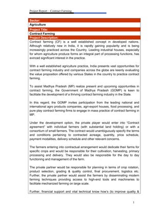 Project Report – Contract Farming
1
Sector:
Agriculture
Project Title:
Contract Farming
Project Description:
Contract farming (CF) is a well established concept in developed nations.
Although relatively new in India, it is rapidly gaining popularity and is being
increasingly practiced across the Country. Leading industrial houses, especially
for whom agriculture produce forms an integral part of processing functions, has
evinced significant interest in the practice.
With a well established agriculture practice, India presents vast opportunities for
contract farming industry and companies across the globe are keenly evaluating
the value proposition offered by various States in the country to practice contract
farming.
To assist Madhya Pradesh (MP) realize present and upcoming opportunities in
contract farming, the Government of Madhya Pradesh (GOMP) is keen to
facilitate the development of a thriving contract farming industry in the State.
In this regard, the GOMP invites participation from the leading national and
international agro products companies, agri-export houses, food processing, and
pure play contract farming firms to engage in mass practice of contract farming in
MP.
Under the development option, the private player would enter into “Contract
agreement” with individual farmers (with substantial land holding) or with a
consortium of small farmers. The contract would unambiguously specify the terms
and conditions pertaining to contracted acreage, quantity, price schedule,
payment modalities, delivery schedule and other relevant concerns.
The farmers entering into contractual arrangement would dedicate their farms for
specific crops and would be responsible for their cultivation, harvesting, primary
processing and delivery. They would also be responsible for the day to day
functioning and management of the farm.
The private partner would be responsible for planning in terms of crop rotation,
product selection, grading & quality control, final procurement, logistics etc.
Further, the private partner would assist the farmers by disseminating modern
farming techniques providing access to high-end tools and machineries to
facilitate mechanized farming on large scale.
Further, financial support and vital technical know how’s (to improve quality &
 