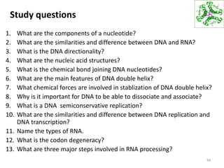 Study questions
1. What are the components of a nucleotide?
2. What are the similarities and difference between DNA and RNA?
3. What is the DNA directionality?
4. What are the nucleic acid structures?
5. What is the chemical bond joining DNA nucleotides?
6. What are the main features of DNA double helix?
7. What chemical forces are involved in stablization of DNA double helix?
8. Why is it important for DNA to be able to dissociate and associate?
9. What is a DNA semiconservative replication?
10. What are the similarities and difference between DNA replication and
DNA transcription?
11. Name the types of RNA.
12. What is the codon degeneracy?
13. What are three major steps involved in RNA processing?
68
 