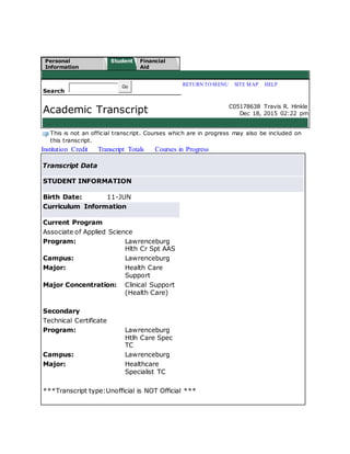 Personal
Information
Student Financial
Aid
Search
Go RETURN TO MENU | SITE MAP | HELP
Academic Transcript C05178638 Travis R. Hinkle
Dec 18, 2015 02:22 pm
This is not an official transcript. Courses which are in progress may also be included on
this transcript.
Institution Credit Transcript Totals Courses in Progress
Transcript Data
STUDENT INFORMATION
Birth Date: 11-JUN
Curriculum Information
Current Program
Associate of Applied Science
Program: Lawrenceburg
Hlth Cr Spt AAS
Campus: Lawrenceburg
Major: Health Care
Support
Major Concentration: Clinical Support
(Health Care)
Secondary
Technical Certificate
Program: Lawrenceburg
Htlh Care Spec
TC
Campus: Lawrenceburg
Major: Healthcare
Specialist TC
***Transcript type:Unofficial is NOT Official ***
 
