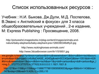 Список использованных ресурсов : 
Учебник : Н.И. Быкова, Дж.Дули, М.Д. Поспелова, 
В.Эванс « Английский в фокусе» для 3 класса 
общеобразовательных учреждений , 2-е издание, 
M: Express Publishing : Просвещение, 2008. 
http://pictureshd.imagestocks.in/plog-content/images/animals-and-nature/ 
baby-elephants/baby-elephant-prev1260390346dtfy2i.jpg 
http://www.rockinghorses-animals.com/ 
http://www.3dcadbrowser.com/th/1/5/5651.jpg 
ww.google.ru/search?q=timon+cartoon&hl=ru&newwindow=1&tbo=u&tbm=isch&sourc 
e=univ&sa=X&ei=jqe5UJr9J8qC4ASE_4G4Dg&ved=0CC4QsAQ&biw=1051&bih=626 
#hl=ru&newwindow=1&tbo=d&tbm=isch&sa=1&q=doll+cartoon&oq=doll+cartoon&gs_l 
=img.3...372773.377070.4.377632.8.8.0.0.0.1.1921.1921.8 
http://27&tx=118&ty=118&sig=116667779910909580653&page=8&tbnh=143&tbnw= 
147&ndsp=28&ved=1t:429,r:2,s:200,i:10 
