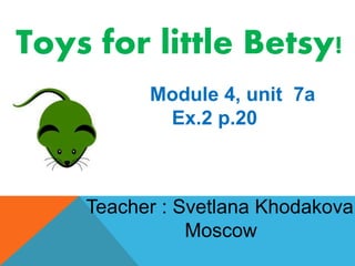 Toys for little Betsy! 
Module 4, unit 7a 
Ex.2 p.20 
Teacher : Svetlana Khodakova 
Moscow 
 