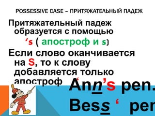 POSSESSIVE CASE – ПРИТЯЖАТЕЛЬНЫЙ ПАДЕЖ 
Притяжательный падеж 
образуется с помощью 
‘s ( апостроф и s) 
Если слово оканчивается 
на S, то к слову 
добавляется только 
апостроф A‘nn’s pen. 
Bess ‘ pen. 
 