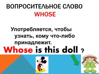 ВОПРОСИТЕЛЬНОЕ СЛОВО 
WHOSE 
Употребляется, чтобы 
узнать, кому что-либо 
принадлежит. 
Whose is this doll ? 
 