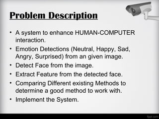 Problem Description
• A system to enhance HUMAN-COMPUTER
interaction.
• Emotion Detections (Neutral, Happy, Sad,
Angry, Surprised) from an given image.
• Detect Face from the image.
• Extract Feature from the detected face.
• Comparing Different existing Methods to
determine a good method to work with.
• Implement the System.
 