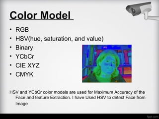 Color Model
• RGB
• HSV(hue, saturation, and value)
• Binary
• YCbCr
• CIE XYZ
• CMYK
HSV and YCbCr color models are used for Maximum Accuracy of the
Face and feature Extraction. I have Used HSV to detect Face from
Image
 