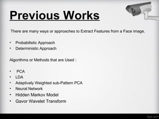 Previous Works
There are many ways or approaches to Extract Features from a Face image.
• Probabilistic Approach
• Deterministic Approach
Algorithms or Methods that are Used :
• PCA
• LDA
• Adaptively Weighted sub-Pattern PCA
• Neural Network
• Hidden Markov Model
• Gavor Wavelet Transform
 