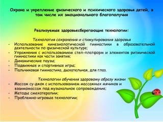 Охрана и укрепление физического и психического здоровья детей, в
том числе их эмоционального благополучия
Реализуемые здоровьесберегающие технологии:
Технология сохранения и стимулирования здоровья
- Использование кинезиологической гимнастики в образовательной
деятельности по физической культуре;
- Упражнения с использованием степ-платформ и элементов ритмической
гимнастики как части занятия;
- Динамические паузы;
- Подвижные и спортивные игры;
- Пальчиковая гимнастика, дыхательная, для глаз.
Технологии обучения здоровому образу жизни
- Массаж су-джок с использованием массажных мячиков и
взаимомассаж под музыкальное сопровождение;
- Методы смехотерапии;
- Проблемно-игровые технологии;
 