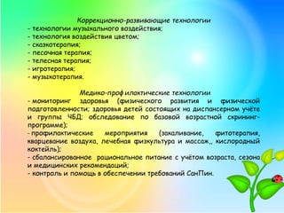 Коррекционно-развивающие технологии
- технологии музыкального воздействия;
- технология воздействия цветом;
- сказкотерапия;
- песочная терапия;
- телесная терапия;
- игротерапия;
- музыкотерапия.
Медико-профилактические технологии
- мониторинг здоровья (физического развития и физической
подготовленности; здоровья детей состоящих на диспансерном учёте
и группы ЧБД; обследование по базовой возрастной скрининг-
программе);
- профилактические мероприятия (закаливание, фитотерапия,
кварцевание воздуха, лечебная физкультура и массаж,, кислородный
коктейль);
- сбалансированное рациональное питание с учётом возраста, сезона
и медицинских рекомендаций;
- контроль и помощь в обеспечении требований СанПин.
 