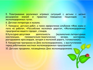 5. Разыгрывание различных игровых ситуаций с детьми с целью
расширения знаний о правилах поведения пешеходов на
железнодорожных путях.
6. Детская литература и музыка.
7. Конкурсы детских работ, а также оформление альбомов «Мои мама и
папа на работе», «Российские железные дороги», «Железнодорожные
предприятия нашего города», стендов.
8.Культурно-досуговая деятельность (музыкально-литературные
композиции, познавательно-тематические вечера, викторины,
разгадывание кроссвордов, загадок о железной дороге, головоломок).
9. Концертная программа ко Дню железнодорожника, с выступлением
перед работниками местных железнодорожных предприятий.
10. Детские праздники, посвящённые Дню железнодорожника.
 