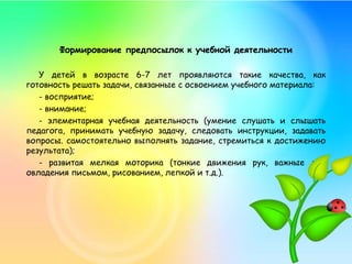 Формирование предпосылок к учебной деятельности
У детей в возрасте 6-7 лет проявляются такие качества, как
готовность решать задачи, связанные с освоением учебного материала:
- восприятие;
- внимание;
- элементарная учебная деятельность (умение слушать и слышать
педагога, принимать учебную задачу, следовать инструкции, задавать
вопросы. самостоятельно выполнять задание, стремиться к достижению
результата);
- развитая мелкая моторика (тонкие движения рук, важные для
овладения письмом, рисованием, лепкой и т.д.).
 