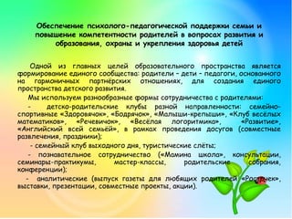 Одной из главных целей образовательного пространства является
формирование единого сообщества: родители – дети – педагоги, основанного
на гармоничных партнёрских отношениях, для создания единого
пространства детского развития.
Мы используем разнообразные формы сотрудничества с родителями:
- детско-родительские клубы разной направленности: семейно-
спортивные «Здоровячок», «Бодрячок», «Малыши-крепыши», «Клуб весёлых
математиков», «Речевичок», «Весёлая логоритмика», «Развитие»,
«Английский всей семьёй», в рамках проведения досугов (совместные
развлечения, праздники);
- семейный клуб выходного дня, туристические слёты;
- познавательное сотрудничество («Мамина школа», консультации,
семинары-практикумы, мастер-классы, родительские собрания,
конференции);
- аналитические (выпуск газеты для любящих родителей «Росточек»,
выставки, презентации, совместные проекты, акции).
Обеспечение психолого-педагогической поддержки семьи и
повышение компетентности родителей в вопросах развития и
образования, охраны и укрепления здоровья детей
 