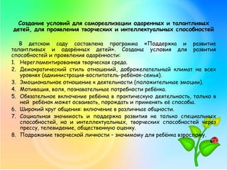 Создание условий для самореализации одаренных и талантливых
детей, для проявления творческих и интеллектуальных способностей
В детском саду составлена программа «Поддержка и развитие
талантливых и одарённых детей». Созданы условия для развития
способностей и проявления одарённости:
1. Нерегламентированная творческая среда.
2. Демократический стиль отношений, доброжелательный климат на всех
уровнях (администрация-воспитатель-ребёнок-семья).
3. Эмоциональное отношение к деятельности (положительные эмоции).
4. Мотивация, воля, познавательные потребности ребёнка.
5. Обязательное включение ребёнка в практическую деятельность, только в
ней ребёнок может осваивать, порождать и применять её способы.
6. Широкий круг общения: включение в различные общности.
7. Социальная значимость и поддержка развития не только специальных
способностей, но и интеллектуальных, творческих способностей через
прессу, телевидение, общественную оценку.
8. Подражание творческой личности – значимому для ребёнка взрослому.
 